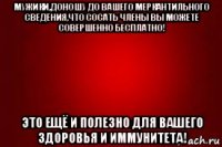мужики,доношу до вашего меркантильного сведения,что сосать члены вы можете совершенно бесплатно! это ещё и полезно для вашего здоровья и иммунитета!