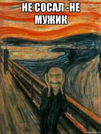 не сосал -не мужик 