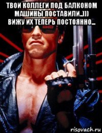 твои коллеги под балконом машины поставили..))) вижу их теперь постоянно... 