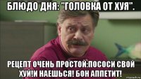 блюдо дня: "головка от хуя". рецепт очень простой:пососи свой хуй!и наешься! бон аппетит!