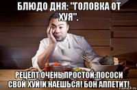 блюдо дня: "головка от хуя". рецепт очень простой:пососи свой хуй!и наешься! бон аппетит!