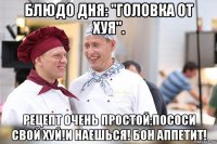 блюдо дня: "головка от хуя". рецепт очень простой:пососи свой хуй!и наешься! бон аппетит!