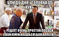 блюдо дня: "головка от хуя". рецепт очень простой:пососи свой хуй!и наешься! бон аппетит!