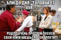 блюдо дня: "головка от хуя". рецепт очень простой:пососи свой хуй!и наешься! бон аппетит!
