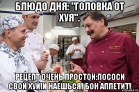 блюдо дня: "головка от хуя". рецепт очень простой:пососи свой хуй!и наешься! бон аппетит!