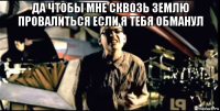 да чтобы мне сквозь землю провалиться если я тебя обманул 