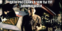 да не расскажу я чем ты тут занимаешься 