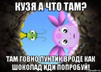 кузя а что там? там говно лунтик вроде как шоколад иди попробуй!