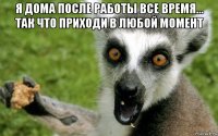 я дома после работы все время... так что приходи в любой момент 