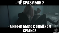 - чё сразу бан? - а нефиг было с одменом сраться