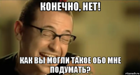 конечно, нет! как вы могли такое обо мне подумать?