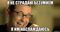 я не страдаю безумием я им наслаждаюсь