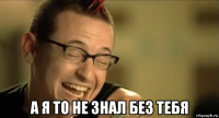  а я то не знал без тебя