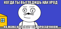 когда ты выгледишь как урод но мама называет тебя кросавчиком