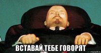  вставай,тебе говорят