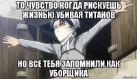 то чувство когда рискуешь жизнью убивая титанов но все тебя запомнили как уборщика