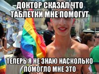 доктор сказал что таблетки мне помогут теперь я не знаю насколько помогло мне это