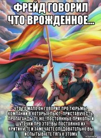 фрейд говорил что врожденное... что то мало он говорил про тюрьмы, компании в которых пьют, приставучесть, пропаганды те же...постоянные приколы и шуточки про это...вы постоянно их критикуете и замечаете следовательно вы испытываете тягу к этому