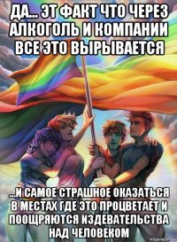 да... эт факт что через алкоголь и компании все это вырывается ...и самое страшное оказаться в местах где это процветает и поощряются издевательства над человеком