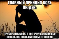 главный принцип всех людей: пристроить свою 5-ю точку в жизни все остальное лишь пустая болтология