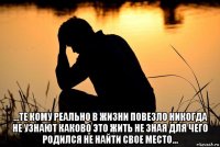  ...те кому реально в жизни повезло никогда не узнают каково это жить не зная для чего родился не найти свое место...
