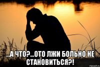  ...а что?...ото лжи больно не становиться?!