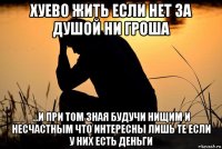 хуево жить если нет за душой ни гроша ...и при том зная будучи нищим и несчастным что интересны лишь те если у них есть деньги