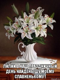  лилии в наш праздничный день найдёнышу моему славненькому !