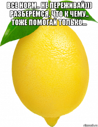 все норм.. не переживай))) разберёмся, что к чему.. тоже помогай только... 