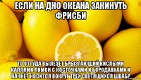 если на дно океана закинуть фрисби то оттуда вылезет брызгающий кислыми каплями лимон с косточками и бородавками и начнёт носится вокруг трёх светящихся швабр