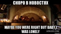 скоро в новостях maybe you were right but baby i was lonely