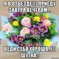 я в отъезде))) приеду завтра вечером... веди себя хорошо..))) шутка..