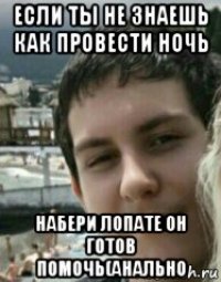 если ты не знаешь как провести ночь набери лопате он готов помочь(анально