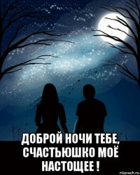  доброй ночи тебе, счастьюшко моё настощее !