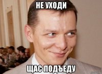 не уходи щас подъеду
