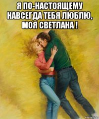 я по-настоящему навсегда тебя люблю, моя светлана ! 