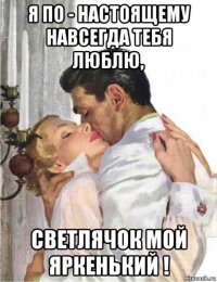 я по - настоящему навсегда тебя люблю, светлячок мой яркенький !