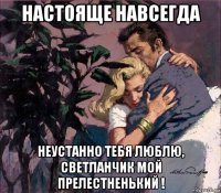 настояще навсегда неустанно тебя люблю, светланчик мой прелестненький !