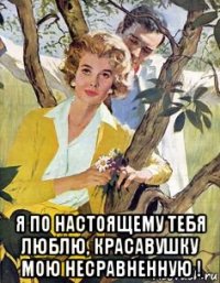  я по настоящему тебя люблю, красавушку мою несравненную !