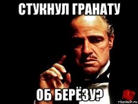 стукнул гранату об берёзу?