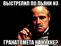 выстрелил по пьяни из гранатомёта на кухне?