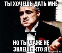 ты хочешь дать мне но ты даже не знаешь кто я!