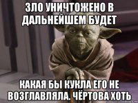 зло уничтожено в дальнейшем будет какая бы кукла его не возглавляла. чёртова хоть