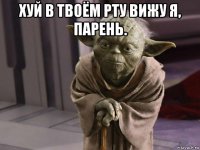 хуй в твоём рту вижу я, парень. 