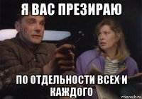 я вас презираю по отдельности всех и каждого