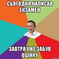 сьогодня написав екзамен завтра уже забув оцінку