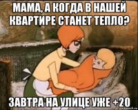 мама, а когда в нашей квартире станет тепло? завтра на улице уже +20