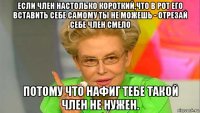 если член настолько короткий,что в рот его вставить себе самому ты не можешь - отрезай себе член смело потому что нафиг тебе такой член не нужен.