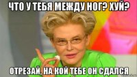 что у тебя между ног? хуй? отрезай, на кой тебе он сдался