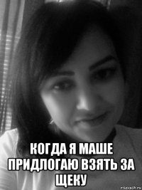  когда я маше придлогаю взять за щеку